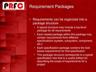 Requirement Packages
• Requirements can be organized into a
package structure
• A typical structure may include a top-level
package for all requirements
• Each nested package within this package may
contain requirements from different
specifications (system, subsystem, component,
etc.)
• Each specification package contains the text-
based requirements for that specification
• This package structure corresponds to a typical
specification tree that is a useful artifact for
describing the scope of requirements for a
project
30
 