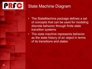 State Machine Diagram
• The StateMachine package defines a set
of concepts that can be used for modeling
discrete behavior through finite state
transition systems
• The state machine represents behavior
as the state history of an object in terms
of its transitions and states
35
 