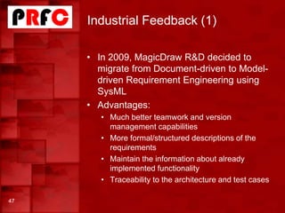Industrial Feedback (1)
47
• In 2009, MagicDraw R&D decided to
migrate from Document-driven to Model-
driven Requirement Engineering using
SysML
• Advantages:
• Much better teamwork and version
management capabilities
• More formal/structured descriptions of the
requirements
• Maintain the information about already
implemented functionality
• Traceability to the architecture and test cases
 