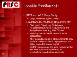 Industrial Feedback (2)
48
• SE^2 and APE Case Study
• Large telescope SysML Model
• Guidelines for modeling Requirements:
• Distinguish Objectives, Stakeholder
Requirements, System Requirements and
Analysis elements (e.g. Use Cases)
• Modeling can be used for requirements
specification
• Above a certain number of requirements, they
become difficult to visualize graphically. It is
better to use the tabular format
• SysML requirements are not a replacement of
RM tools but a visualization aid for
architectural important requirements
 