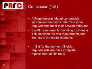 Conclusion (1/3)
57
• A Requirements Model can provide
information that helps determine if the
requirements meet their desired attributes
• SysML requirements modeling provides a
‘link’ between the text requirements and
the rest of the model elements
• … But for the moment, SysML
requirements are not a complete
replacement of RM tools
 