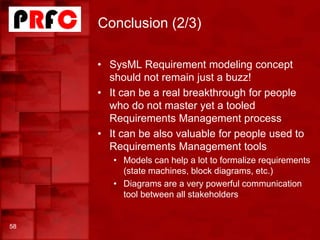 Conclusion (2/3)
58
• SysML Requirement modeling concept
should not remain just a buzz!
• It can be a real breakthrough for people
who do not master yet a tooled
Requirements Management process
• It can be also valuable for people used to
Requirements Management tools
• Models can help a lot to formalize requirements
(state machines, block diagrams, etc.)
• Diagrams are a very powerful communication
tool between all stakeholders
 