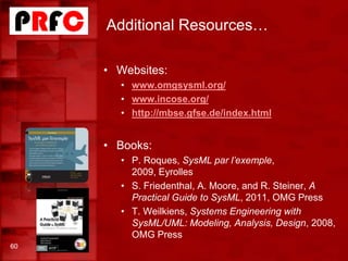 Additional Resources…
• Websites:
• www.omgsysml.org/
• www.incose.org/
• http://mbse.gfse.de/index.html
• Books:
• P. Roques, SysML par l’exemple,
2009, Eyrolles
• S. Friedenthal, A. Moore, and R. Steiner, A
Practical Guide to SysML, 2011, OMG Press
• T. Weilkiens, Systems Engineering with
SysML/UML: Modeling, Analysis, Design, 2008,
OMG Press
60
 