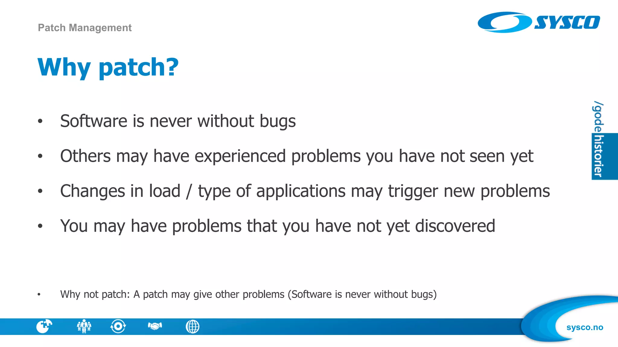 sysco.no
Why patch?
• Software is never without bugs
• Others may have experienced problems you have not seen yet
• Changes in load / type of applications may trigger new problems
• You may have problems that you have not yet discovered
• Why not patch: A patch may give other problems (Software is never without bugs)
Patch Management
 