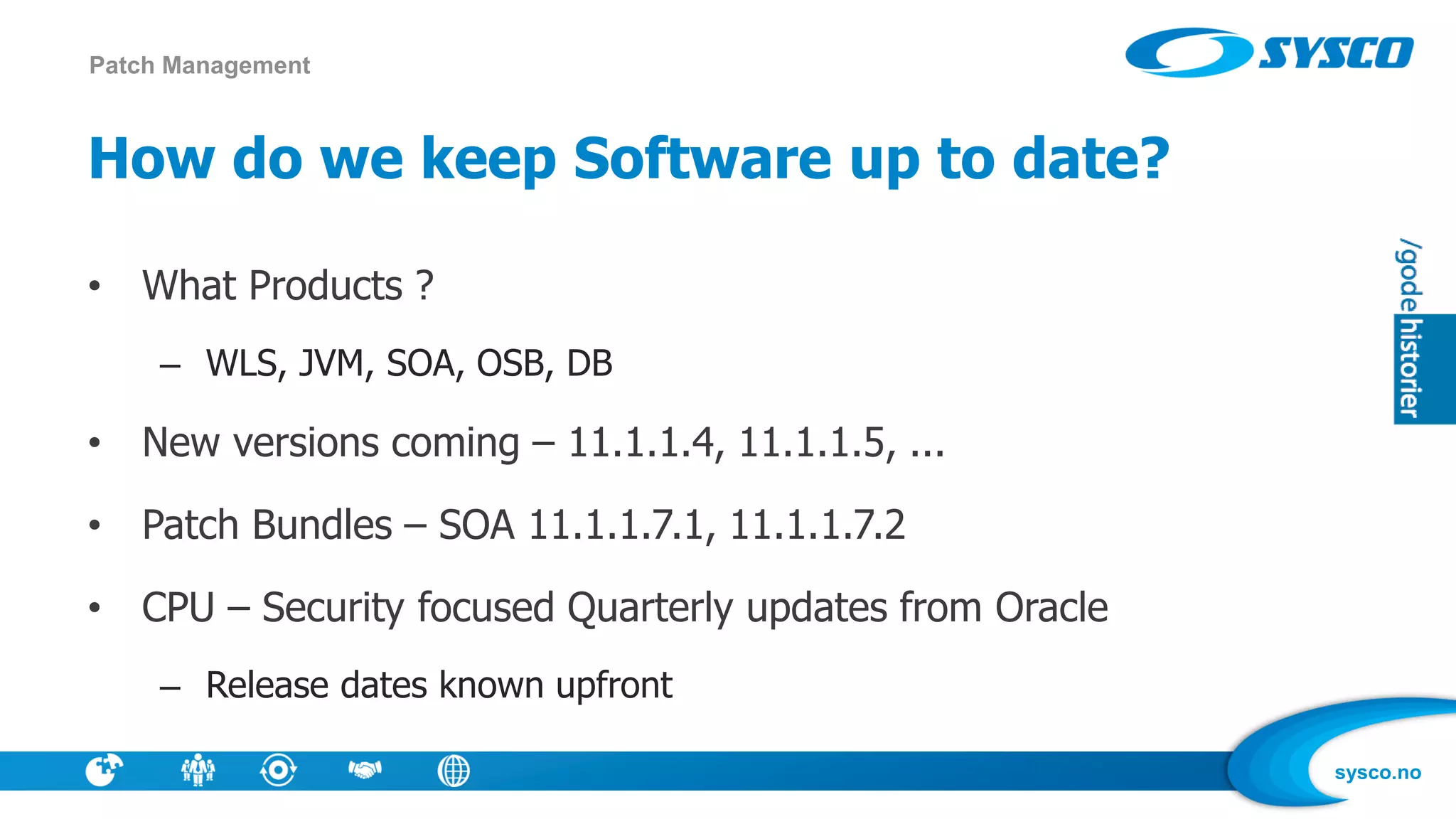 sysco.no
How do we keep Software up to date?
• What Products ?
– WLS, JVM, SOA, OSB, DB
• New versions coming – 11.1.1.4, 11.1.1.5, ...
• Patch Bundles – SOA 11.1.1.7.1, 11.1.1.7.2
• CPU – Security focused Quarterly updates from Oracle
– Release dates known upfront
Patch Management
 
