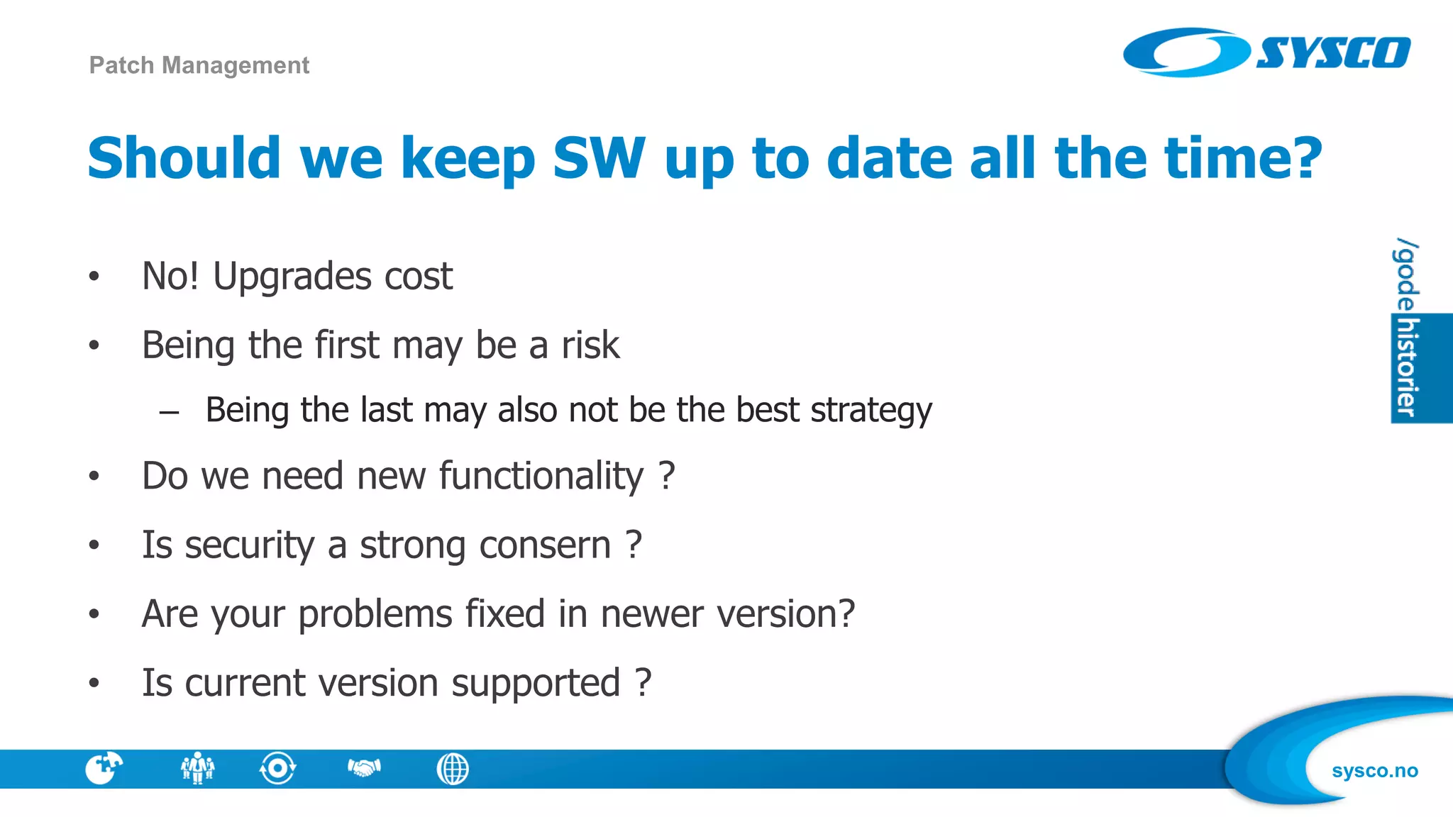 sysco.no
Should we keep SW up to date all the time?
• No! Upgrades cost
• Being the first may be a risk
– Being the last may also not be the best strategy
• Do we need new functionality ?
• Is security a strong consern ?
• Are your problems fixed in newer version?
• Is current version supported ?
Patch Management
 