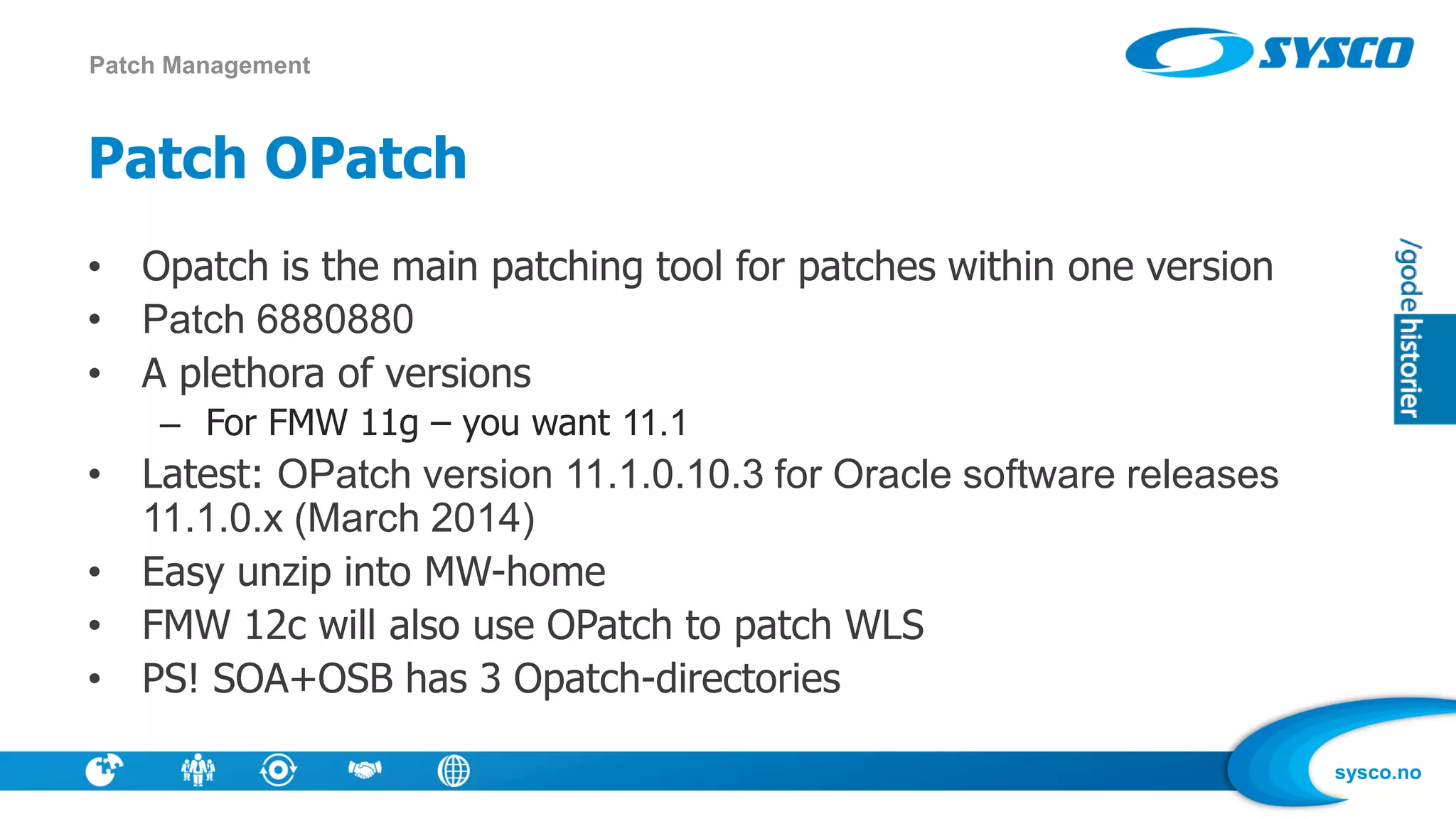 sysco.no
Patch OPatch
• Opatch is the main patching tool for patches within one version
• Patch 6880880
• A plethora of versions
– For FMW 11g – you want 11.1
• Latest: OPatch version 11.1.0.10.3 for Oracle software releases
11.1.0.x (March 2014)
• Easy unzip into MW-home
• FMW 12c will also use OPatch to patch WLS
• PS! SOA+OSB has 3 Opatch-directories
Patch Management
 