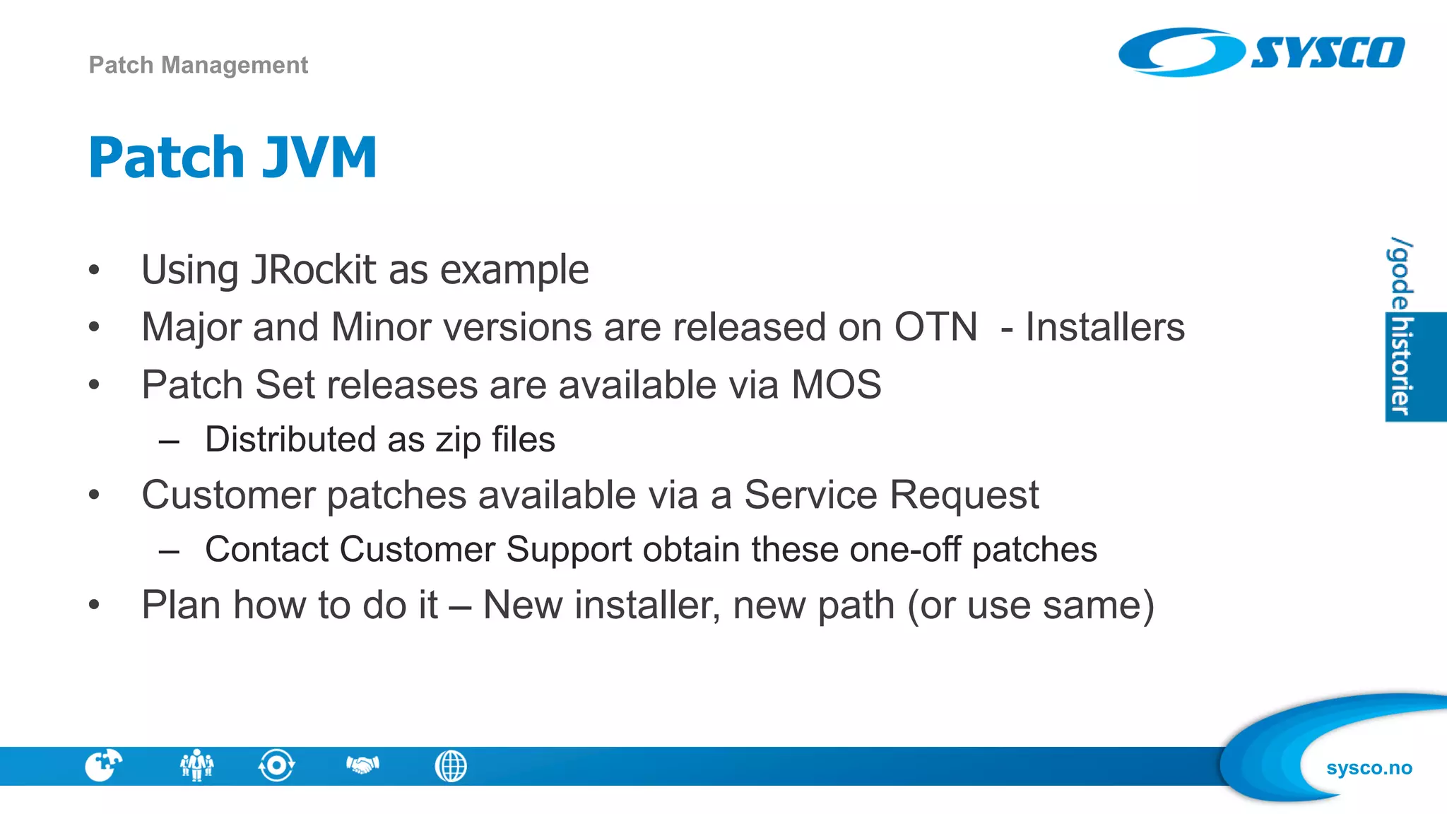 sysco.no
Patch JVM
• Using JRockit as example
• Major and Minor versions are released on OTN - Installers
• Patch Set releases are available via MOS
– Distributed as zip files
• Customer patches available via a Service Request
– Contact Customer Support obtain these one-off patches
• Plan how to do it – New installer, new path (or use same)
Patch Management
 