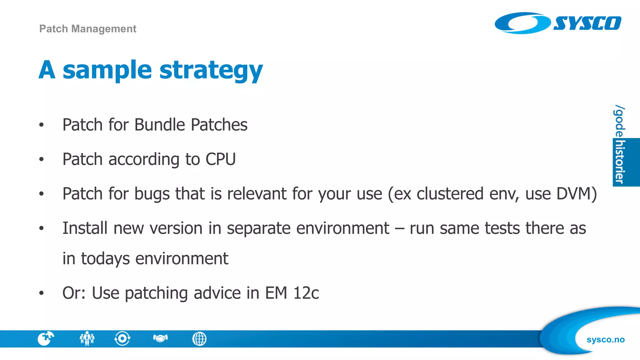 sysco.no
A sample strategy
• Patch for Bundle Patches
• Patch according to CPU
• Patch for bugs that is relevant for your use (ex clustered env, use DVM)
• Install new version in separate environment – run same tests there as
in todays environment
• Or: Use patching advice in EM 12c
Patch Management
 