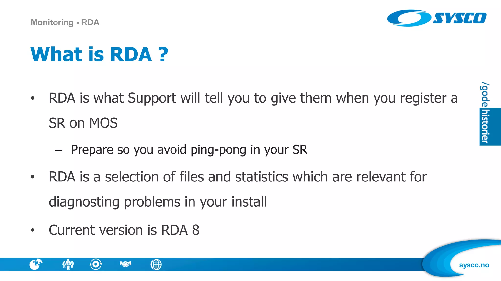 sysco.no
What is RDA ?
• RDA is what Support will tell you to give them when you register a
SR on MOS
– Prepare so you avoid ping-pong in your SR
• RDA is a selection of files and statistics which are relevant for
diagnosting problems in your install
• Current version is RDA 8
Monitoring - RDA
 