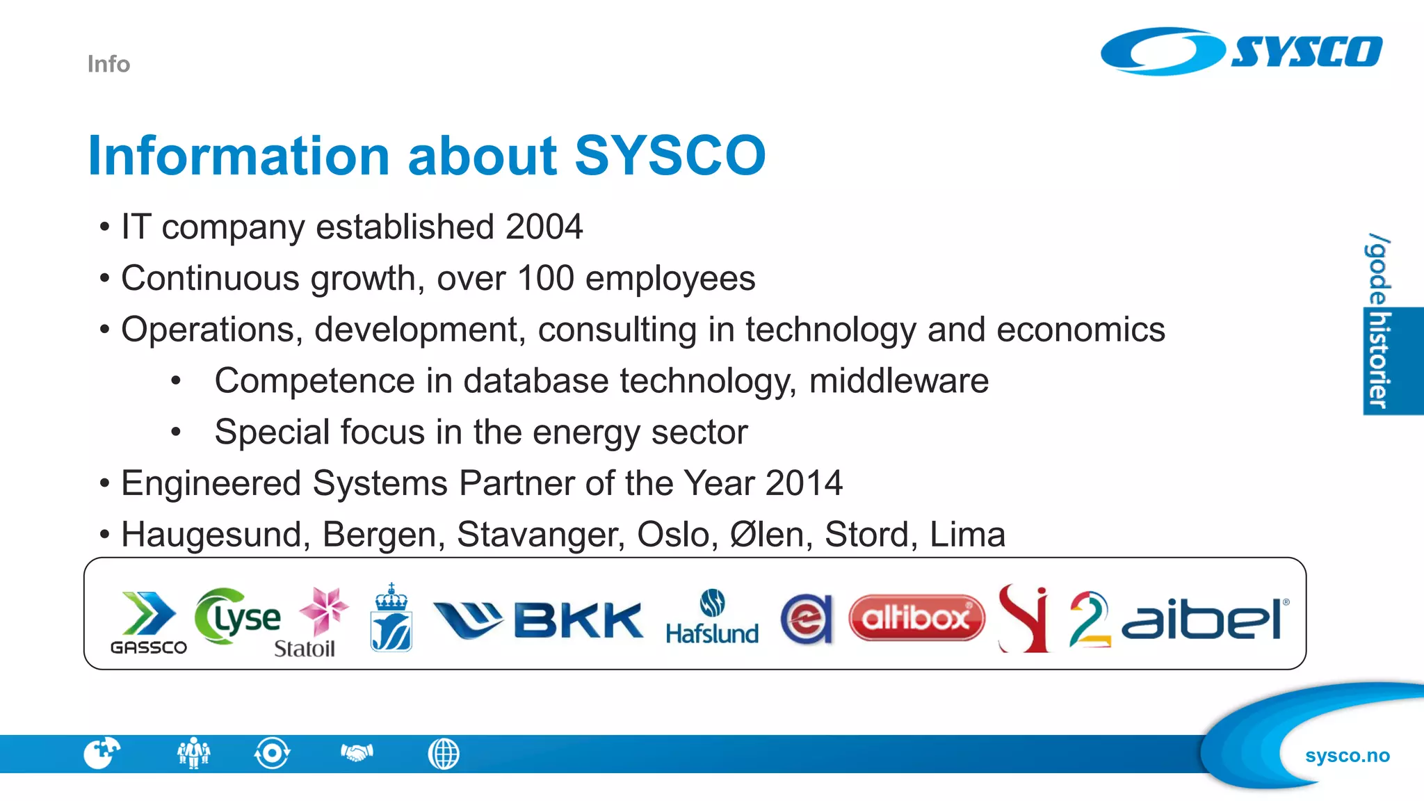 sysco.no
Information about SYSCO
• IT company established 2004
• Continuous growth, over 100 employees
• Operations, development, consulting in technology and economics
• Competence in database technology, middleware
• Special focus in the energy sector
• Engineered Systems Partner of the Year 2014
• Haugesund, Bergen, Stavanger, Oslo, Ølen, Stord, Lima
Info
 