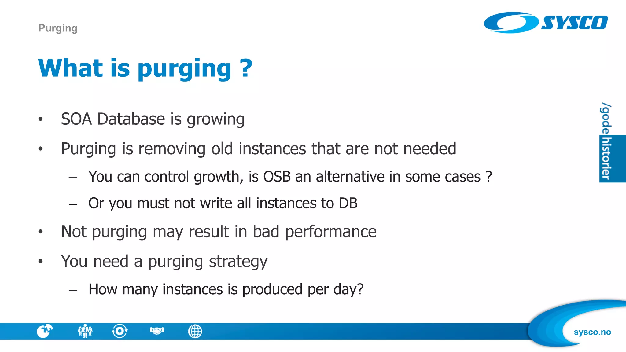 sysco.no
What is purging ?
• SOA Database is growing
• Purging is removing old instances that are not needed
– You can control growth, is OSB an alternative in some cases ?
– Or you must not write all instances to DB
• Not purging may result in bad performance
• You need a purging strategy
– How many instances is produced per day?
Purging
 