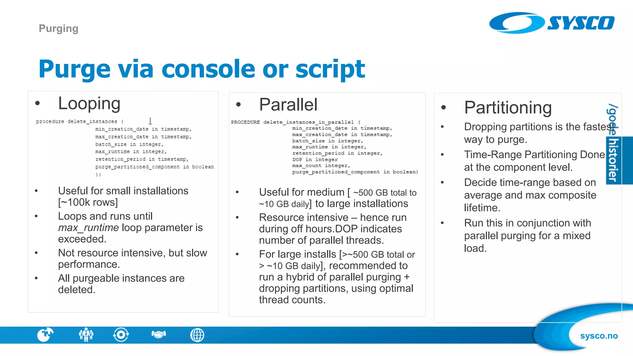 sysco.no
Purge via console or script
Purging
• Parallel
• Useful for medium [ ~500 GB total to
~10 GB daily] to large installations
• Resource intensive – hence run
during off hours.DOP indicates
number of parallel threads.
• For large installs [>~500 GB total or
> ~10 GB daily], recommended to
run a hybrid of parallel purging +
dropping partitions, using optimal
thread counts.
• Partitioning
• Dropping partitions is the fastest
way to purge.
• Time-Range Partitioning Done
at the component level.
• Decide time-range based on
average and max composite
lifetime.
• Run this in conjunction with
parallel purging for a mixed
load.
• Looping
• Useful for small installations
[~100k rows]
• Loops and runs until
max_runtime loop parameter is
exceeded.
• Not resource intensive, but slow
performance.
• All purgeable instances are
deleted.
 