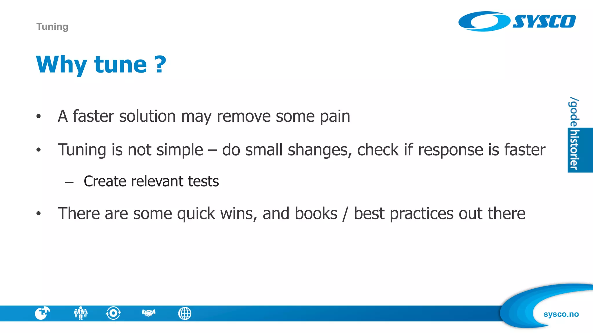 sysco.no
Why tune ?
• A faster solution may remove some pain
• Tuning is not simple – do small shanges, check if response is faster
– Create relevant tests
• There are some quick wins, and books / best practices out there
Tuning
 