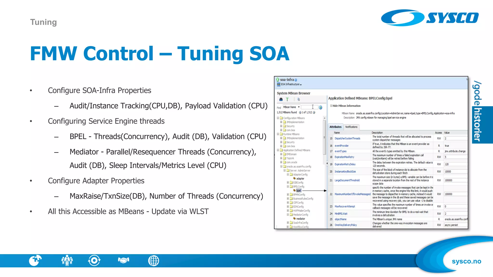 sysco.no
FMW Control – Tuning SOA
• Configure SOA-Infra Properties
– Audit/Instance Tracking(CPU,DB), Payload Validation (CPU)
• Configuring Service Engine threads
– BPEL - Threads(Concurrency), Audit (DB), Validation (CPU)
– Mediator - Parallel/Resequencer Threads (Concurrency),
Audit (DB), Sleep Intervals/Metrics Level (CPU)
• Configure Adapter Properties
– MaxRaise/TxnSize(DB), Number of Threads (Concurrency)
• All this Accessible as MBeans - Update via WLST
Tuning
 