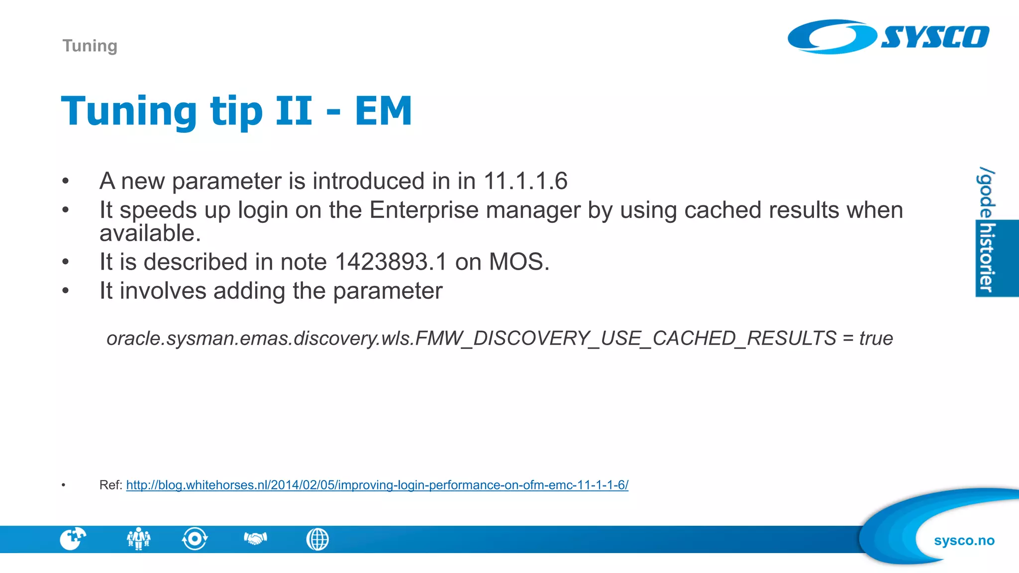 sysco.no
Tuning tip II - EM
• A new parameter is introduced in in 11.1.1.6
• It speeds up login on the Enterprise manager by using cached results when
available.
• It is described in note 1423893.1 on MOS.
• It involves adding the parameter
oracle.sysman.emas.discovery.wls.FMW_DISCOVERY_USE_CACHED_RESULTS = true
• Ref: http://blog.whitehorses.nl/2014/02/05/improving-login-performance-on-ofm-emc-11-1-1-6/
Tuning
 