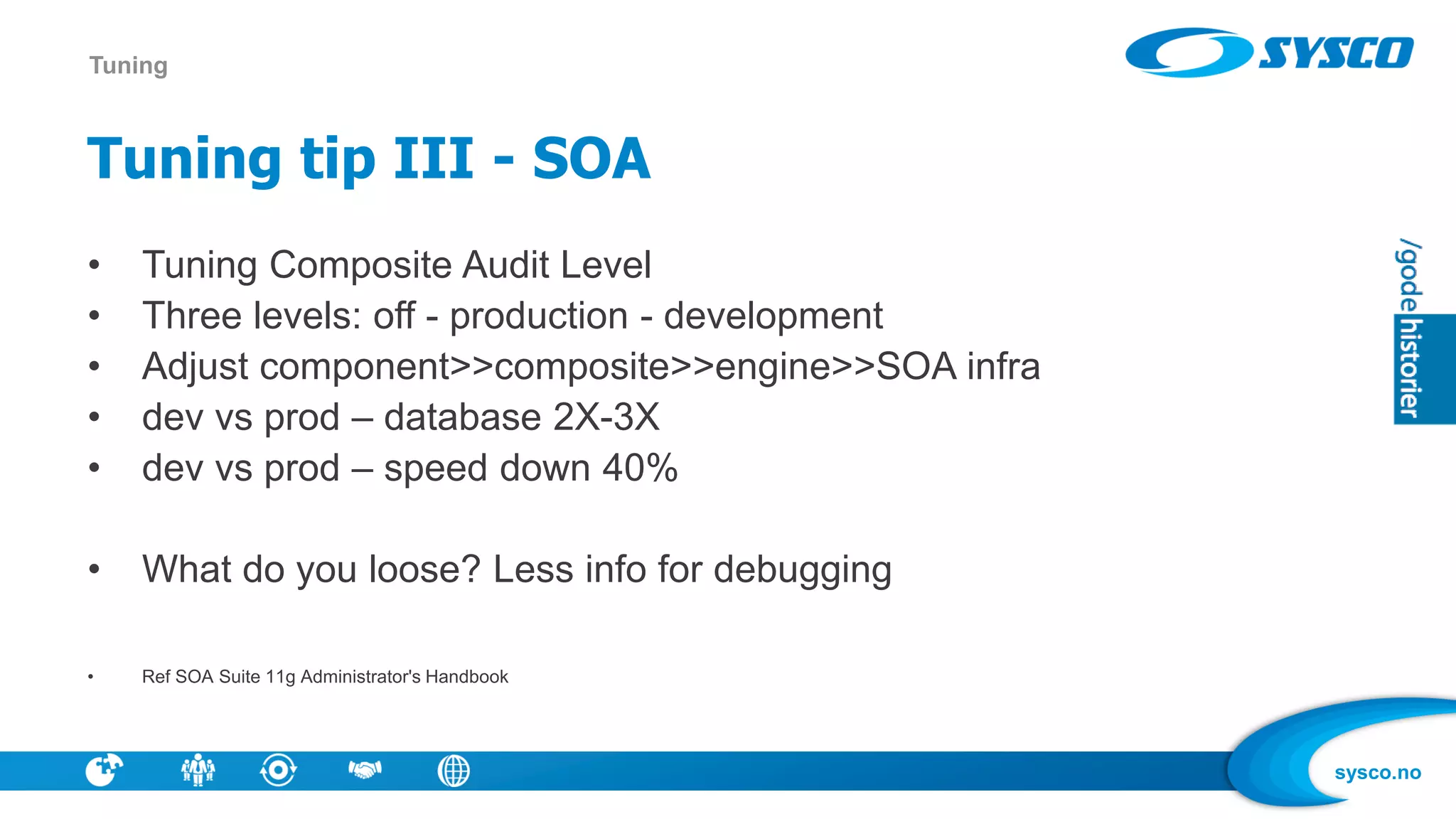 sysco.no
Tuning tip III - SOA
• Tuning Composite Audit Level
• Three levels: off - production - development
• Adjust component>>composite>>engine>>SOA infra
• dev vs prod – database 2X-3X
• dev vs prod – speed down 40%
• What do you loose? Less info for debugging
• Ref SOA Suite 11g Administrator's Handbook
Tuning
 