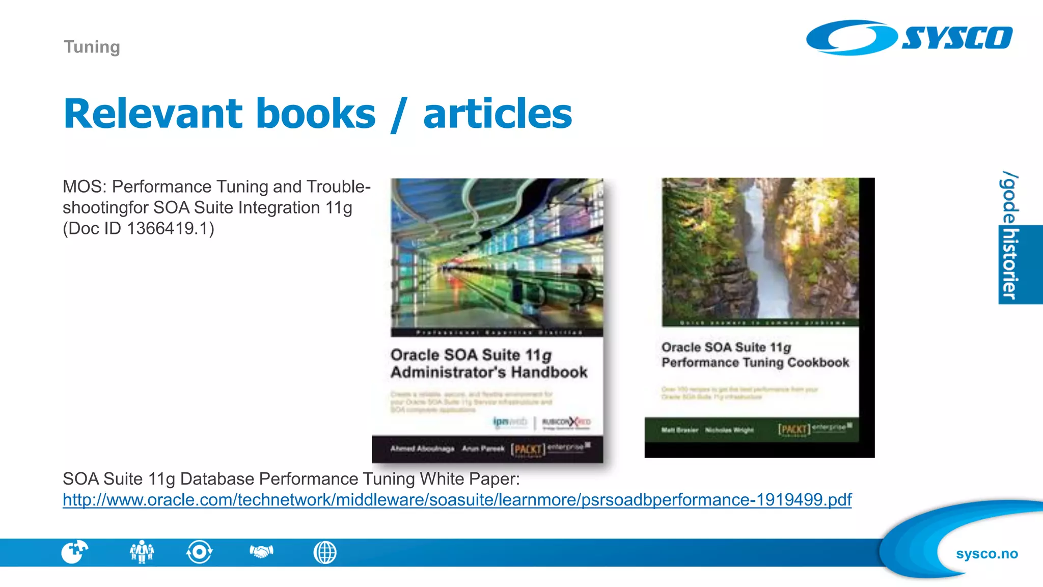 sysco.no
Relevant books / articles
MOS: Performance Tuning and Trouble-
shootingfor SOA Suite Integration 11g
(Doc ID 1366419.1)
SOA Suite 11g Database Performance Tuning White Paper:
http://www.oracle.com/technetwork/middleware/soasuite/learnmore/psrsoadbperformance-1919499.pdf
Tuning
 