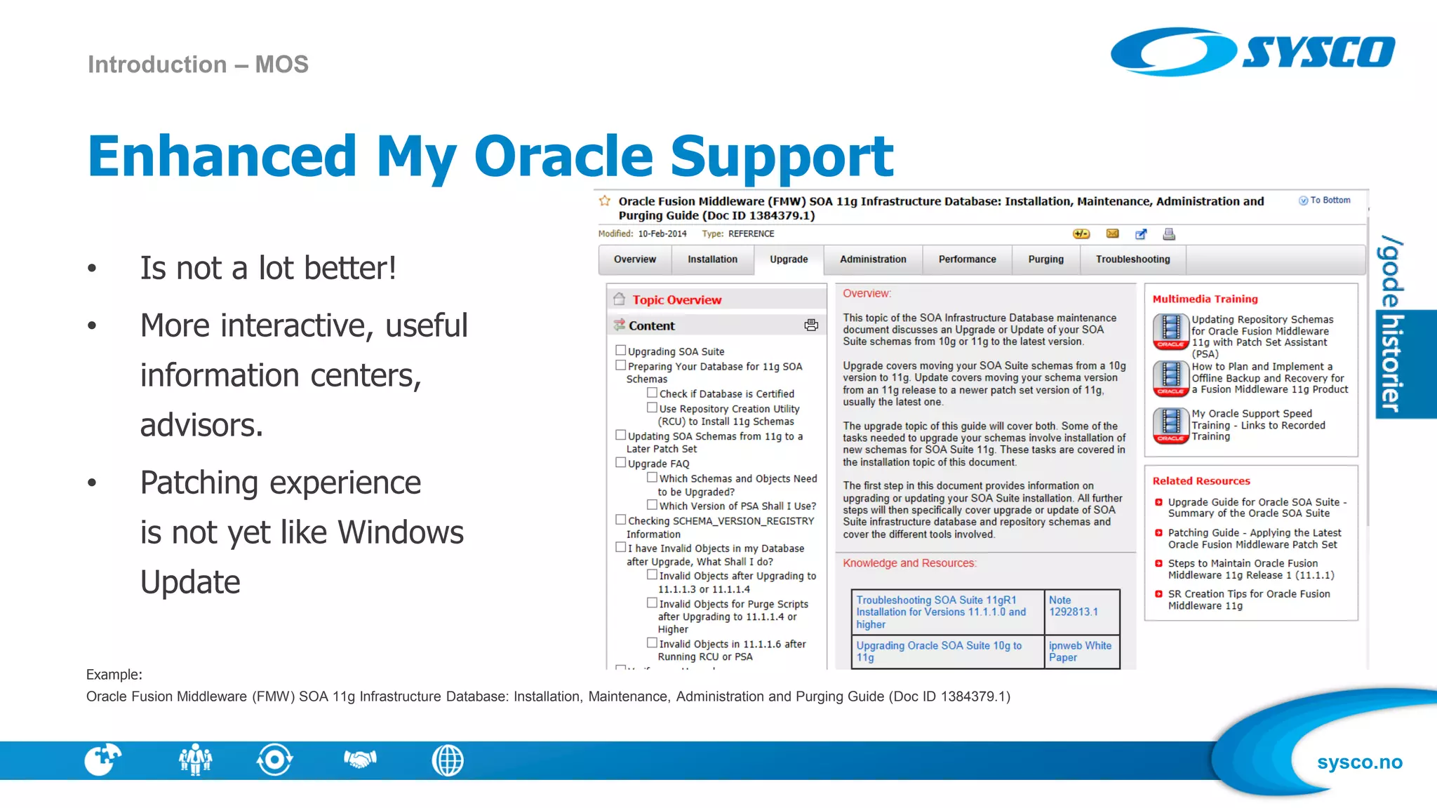 sysco.no
Enhanced My Oracle Support
• Is not a lot better!
• More interactive, useful
information centers,
advisors.
• Patching experience
is not yet like Windows
Update
Example:
Oracle Fusion Middleware (FMW) SOA 11g Infrastructure Database: Installation, Maintenance, Administration and Purging Guide (Doc ID 1384379.1)
Introduction – MOS
 