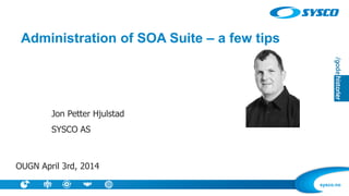 sysco.no
Administration of SOA Suite – a few tips
Jon Petter Hjulstad
SYSCO AS
OUGN April 3rd, 2014
 