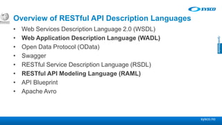 sysco.no
Overview of RESTful API Description Languages
• Web Services Description Language 2.0 (WSDL)
• Web Application Description Language (WADL)
• Open Data Protocol (OData)
• Swagger
• RESTful Service Description Language (RSDL)
• RESTful API Modeling Language (RAML)
• API Blueprint
• Apache Avro
 