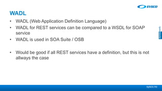 sysco.no
WADL
• WADL (Web Application Definition Language)
• WADL for REST services can be compared to a WSDL for SOAP
service
• WADL is used in SOA Suite / OSB
• Would be good if all REST services have a definition, but this is not
allways the case
 