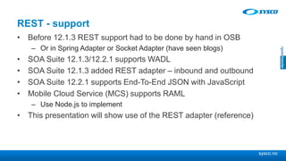 sysco.no
REST - support
• Before 12.1.3 REST support had to be done by hand in OSB
– Or in Spring Adapter or Socket Adapter (have seen blogs)
• SOA Suite 12.1.3/12.2.1 supports WADL
• SOA Suite 12.1.3 added REST adapter – inbound and outbound
• SOA Suite 12.2.1 supports End-To-End JSON with JavaScript
• Mobile Cloud Service (MCS) supports RAML
– Use Node.js to implement
• This presentation will show use of the REST adapter (reference)
 
