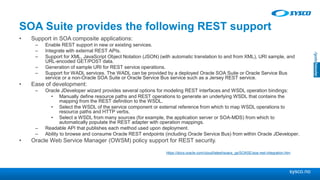 sysco.no
SOA Suite provides the following REST support
• Support in SOA composite applications:
– Enable REST support in new or existing services.
– Integrate with external REST APIs.
– Support for XML, JavaScript Object Notation (JSON) (with automatic translation to and from XML), URI sample, and
URL-encoded GET/POST data.
– Generation of sample URI for REST service operations.
– Support for WADL services. The WADL can be provided by a deployed Oracle SOA Suite or Oracle Service Bus
service or a non-Oracle SOA Suite or Oracle Service Bus service such as a Jersey REST service.
• Ease of development:
– Oracle JDeveloper wizard provides several options for modeling REST interfaces and WSDL operation bindings:
• Manually define resource paths and REST operations to generate an underlying WSDL that contains the
mapping from the REST definition to the WSDL.
• Select the WSDL of the service component or external reference from which to map WSDL operations to
resource paths and HTTP verbs.
• Select a WSDL from many sources (for example, the application server or SOA-MDS) from which to
automatically populate the REST adapter with operation mappings.
– Readable API that publishes each method used upon deployment.
– Ability to browse and consume Oracle REST endpoints (including Oracle Service Bus) from within Oracle JDeveloper.
• Oracle Web Service Manager (OWSM) policy support for REST security.
https://docs.oracle.com/cloud/latest/soacs_gs/SOASE/soa-rest-integration.htm
 
