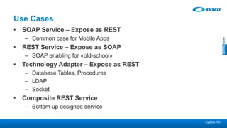 sysco.no
Use Cases
• SOAP Service – Expose as REST
– Common case for Mobile Apps
• REST Service – Expose as SOAP
– SOAP enabling for «old-school»
• Technology Adapter – Expose as REST
– Database Tables, Procedures
– LDAP
– Socket
• Composite REST Service
– Bottom-up designed service
 