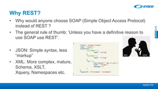 sysco.no
Why REST?
• Why would anyone choose SOAP (Simple Object Access Protocol)
instead of REST ?
• The general rule of thumb: ‘Unless you have a definitive reason to
use SOAP use REST’.
• JSON: Simple syntax, less
“markup”
• XML: More complex, mature,
Schema, XSLT,
Xquery, Namespaces etc.
 