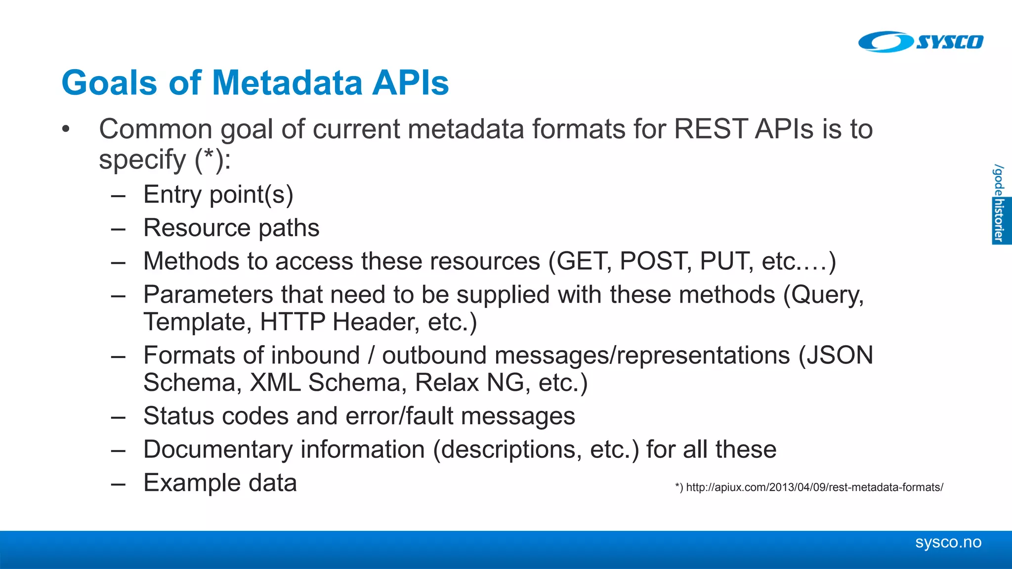 sysco.no
Goals of Metadata APIs
• Common goal of current metadata formats for REST APIs is to
specify (*):
– Entry point(s)
– Resource paths
– Methods to access these resources (GET, POST, PUT, etc.…)
– Parameters that need to be supplied with these methods (Query,
Template, HTTP Header, etc.)
– Formats of inbound / outbound messages/representations (JSON
Schema, XML Schema, Relax NG, etc.)
– Status codes and error/fault messages
– Documentary information (descriptions, etc.) for all these
– Example data *) http://apiux.com/2013/04/09/rest-metadata-formats/
 