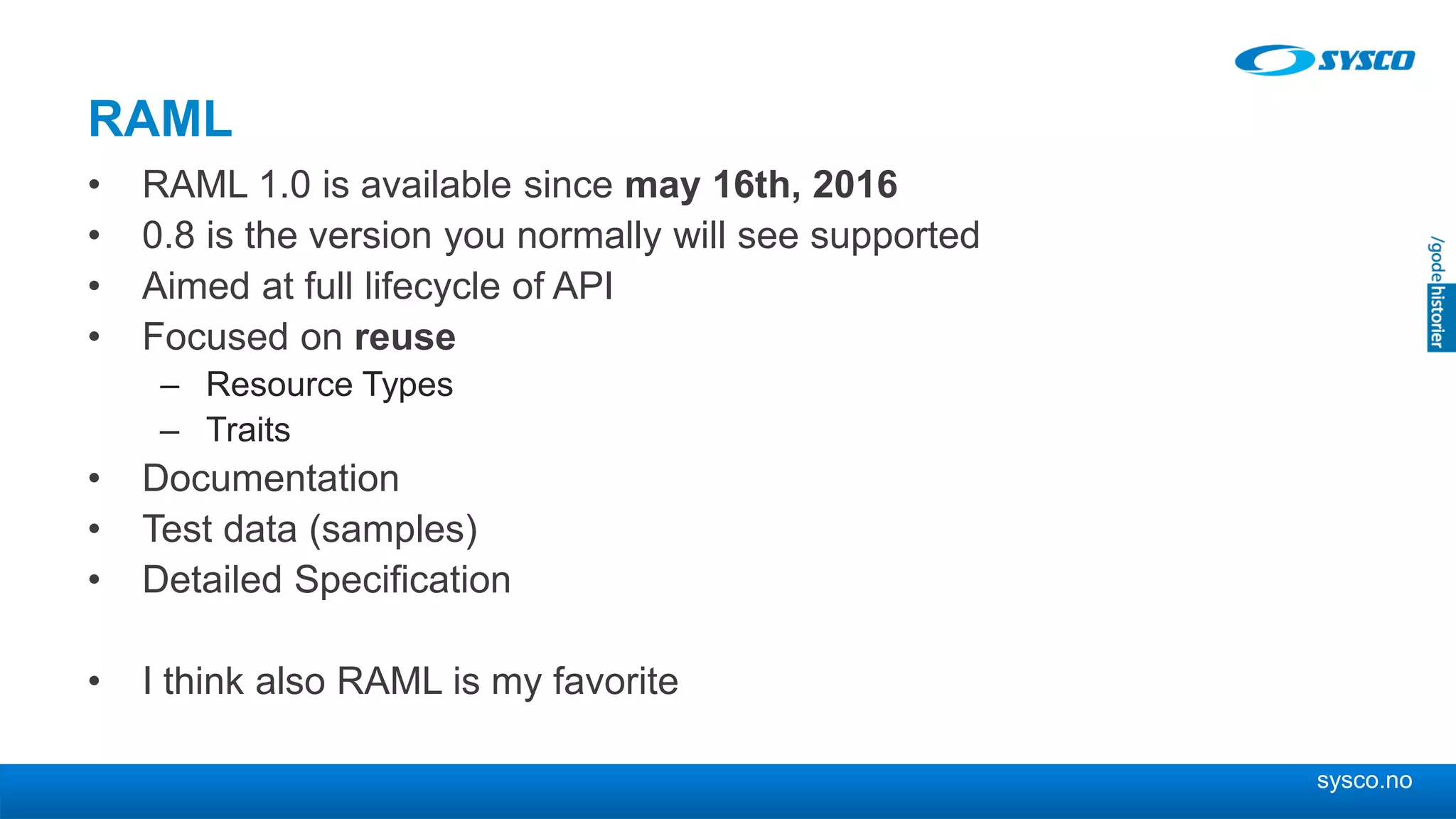 sysco.no
RAML
• RAML 1.0 is available since may 16th, 2016
• 0.8 is the version you normally will see supported
• Aimed at full lifecycle of API
• Focused on reuse
– Resource Types
– Traits
• Documentation
• Test data (samples)
• Detailed Specification
• I think also RAML is my favorite
 