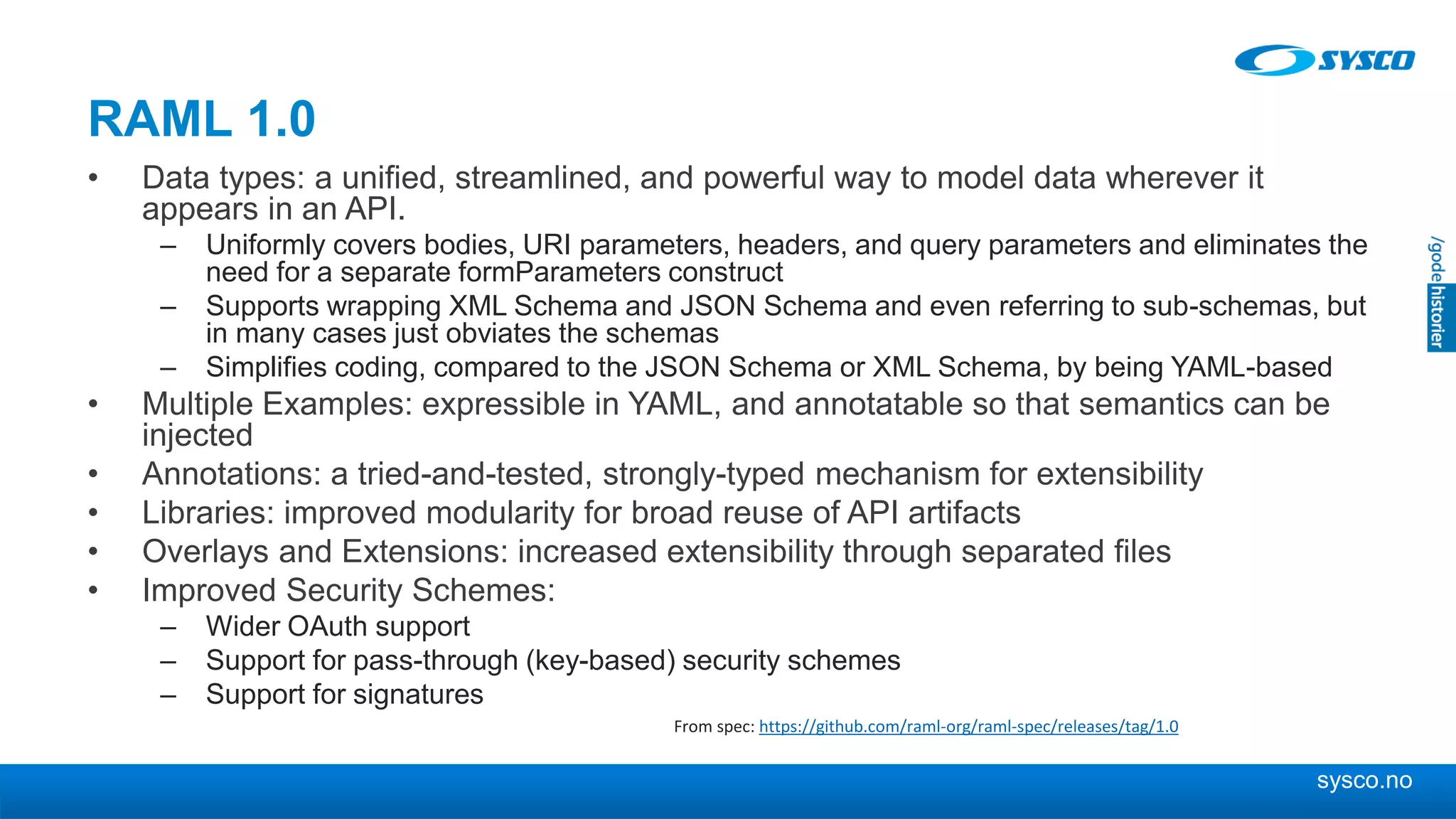 sysco.no
RAML 1.0
• Data types: a unified, streamlined, and powerful way to model data wherever it
appears in an API.
– Uniformly covers bodies, URI parameters, headers, and query parameters and eliminates the
need for a separate formParameters construct
– Supports wrapping XML Schema and JSON Schema and even referring to sub-schemas, but
in many cases just obviates the schemas
– Simplifies coding, compared to the JSON Schema or XML Schema, by being YAML-based
• Multiple Examples: expressible in YAML, and annotatable so that semantics can be
injected
• Annotations: a tried-and-tested, strongly-typed mechanism for extensibility
• Libraries: improved modularity for broad reuse of API artifacts
• Overlays and Extensions: increased extensibility through separated files
• Improved Security Schemes:
– Wider OAuth support
– Support for pass-through (key-based) security schemes
– Support for signatures
From spec: https://github.com/raml-org/raml-spec/releases/tag/1.0
 