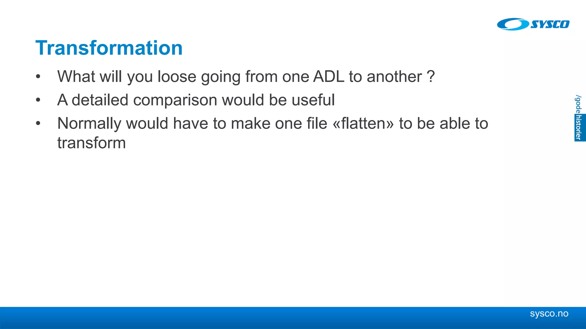 sysco.no
Transformation
• What will you loose going from one ADL to another ?
• A detailed comparison would be useful
• Normally would have to make one file «flatten» to be able to
transform
 
