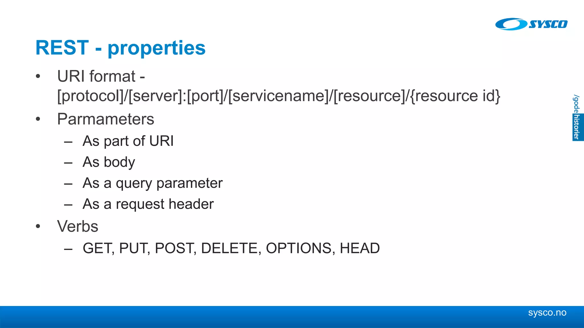 sysco.no
REST - properties
• URI format -
[protocol]/[server]:[port]/[servicename]/[resource]/{resource id}
• Parmameters
– As part of URI
– As body
– As a query parameter
– As a request header
• Verbs
– GET, PUT, POST, DELETE, OPTIONS, HEAD
 