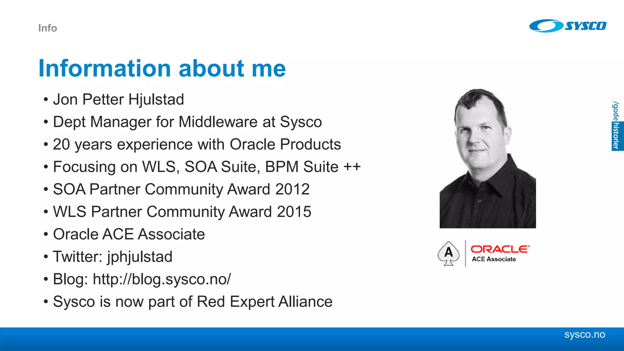 sysco.no
Information about me
• Jon Petter Hjulstad
• Dept Manager for Middleware at Sysco
• 20 years experience with Oracle Products
• Focusing on WLS, SOA Suite, BPM Suite ++
• SOA Partner Community Award 2012
• WLS Partner Community Award 2015
• Oracle ACE Associate
• Twitter: jphjulstad
• Blog: http://blog.sysco.no/
• Sysco is now part of Red Expert Alliance
Info
 