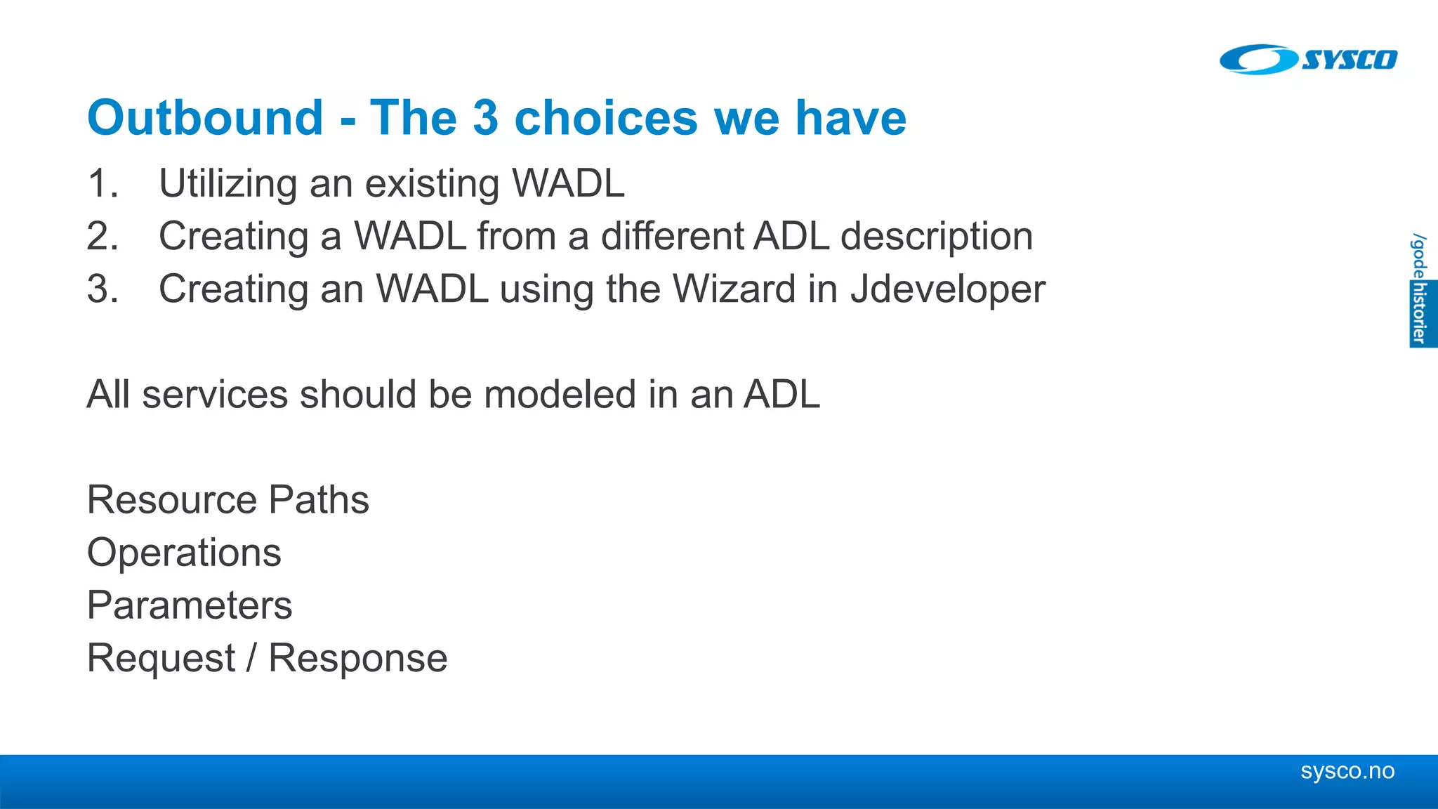 sysco.no
Outbound - The 3 choices we have
1. Utilizing an existing WADL
2. Creating a WADL from a different ADL description
3. Creating an WADL using the Wizard in Jdeveloper
All services should be modeled in an ADL
Resource Paths
Operations
Parameters
Request / Response
 
