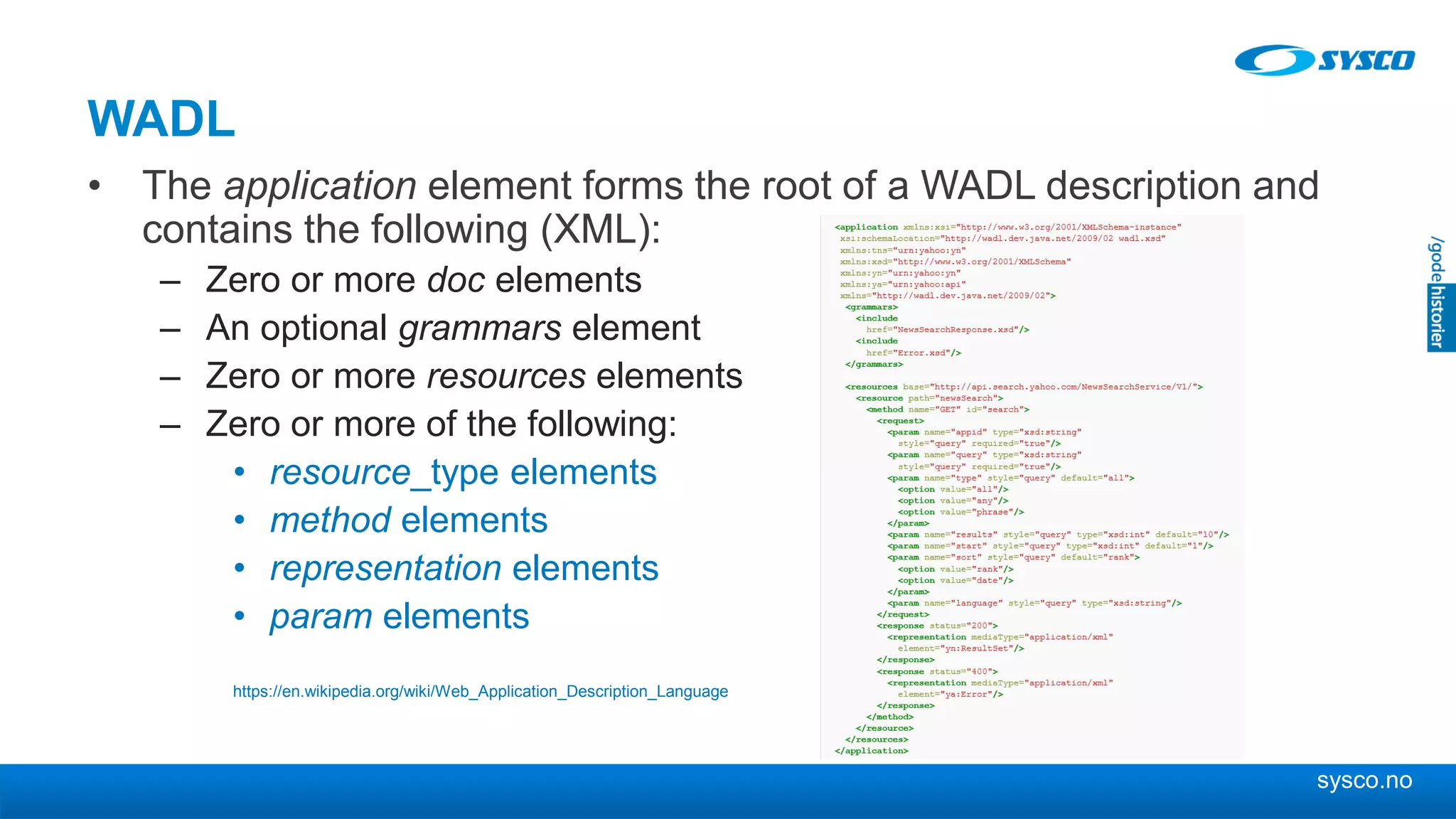 sysco.no
WADL
• The application element forms the root of a WADL description and
contains the following (XML):
– Zero or more doc elements
– An optional grammars element
– Zero or more resources elements
– Zero or more of the following:
• resource_type elements
• method elements
• representation elements
• param elements
https://en.wikipedia.org/wiki/Web_Application_Description_Language
 