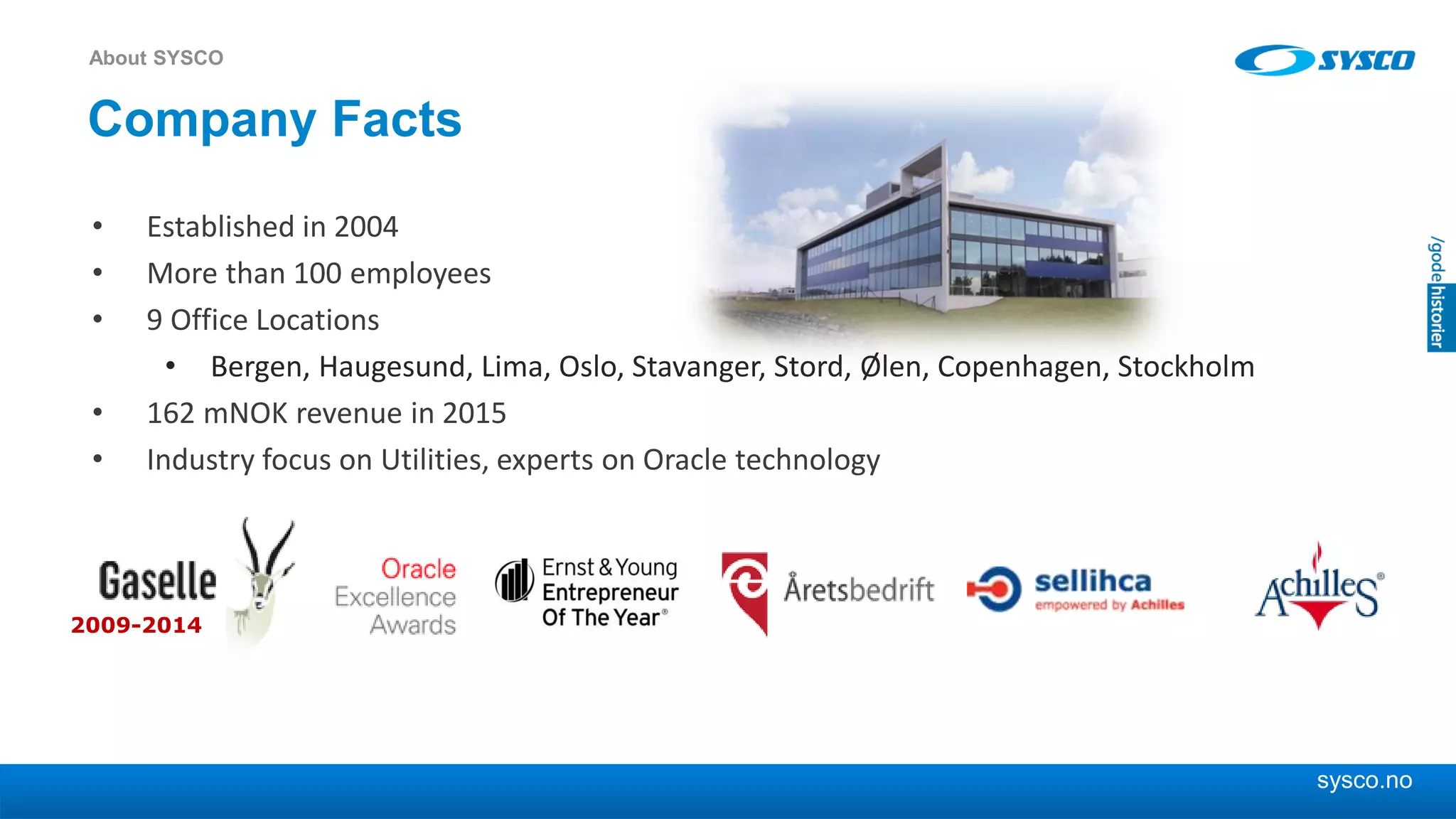 sysco.no
Company Facts
• Established in 2004
• More than 100 employees
• 9 Office Locations
• Bergen, Haugesund, Lima, Oslo, Stavanger, Stord, Ølen, Copenhagen, Stockholm
• 162 mNOK revenue in 2015
• Industry focus on Utilities, experts on Oracle technology
About SYSCO
2009-2014
 