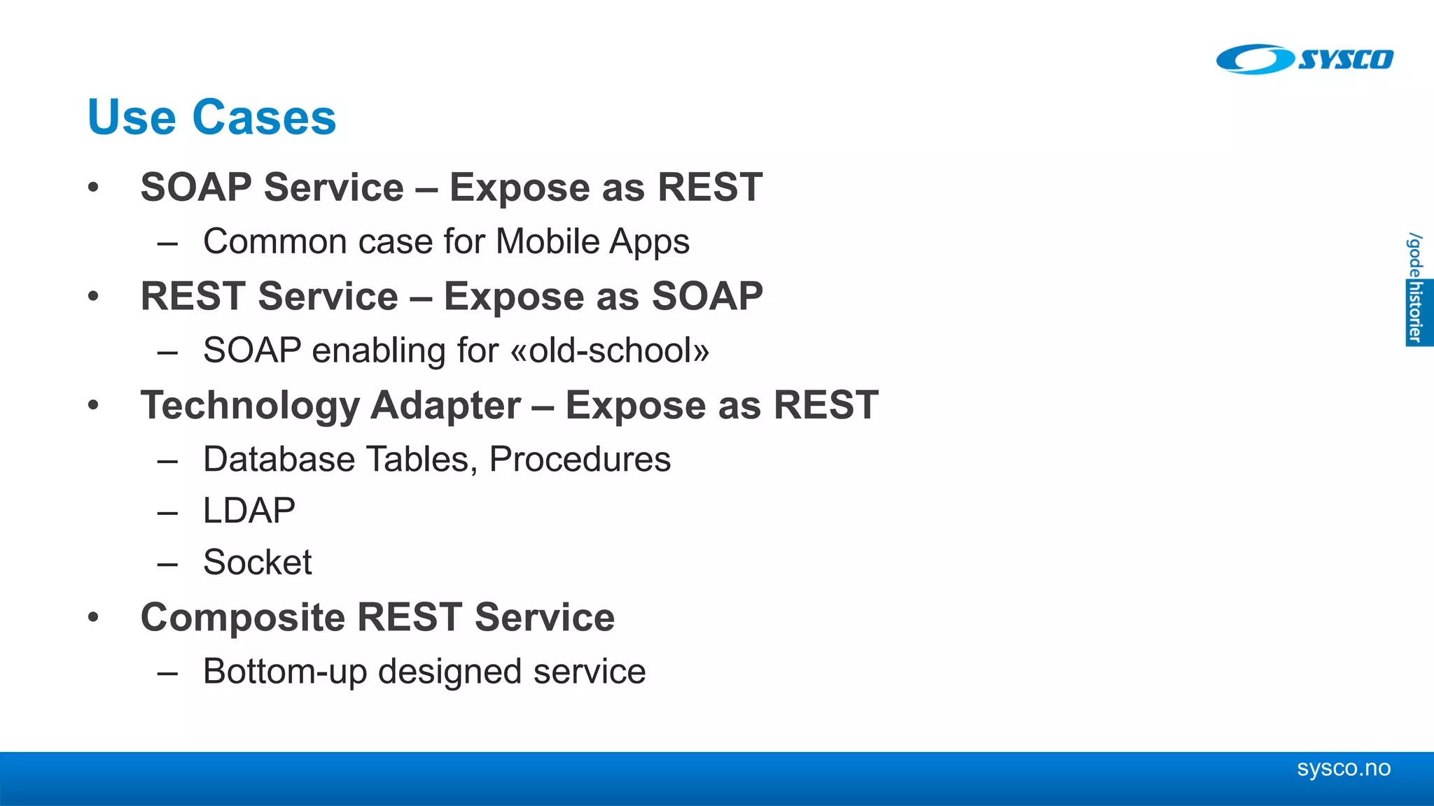 sysco.no
Use Cases
• SOAP Service – Expose as REST
– Common case for Mobile Apps
• REST Service – Expose as SOAP
– SOAP enabling for «old-school»
• Technology Adapter – Expose as REST
– Database Tables, Procedures
– LDAP
– Socket
• Composite REST Service
– Bottom-up designed service
 
