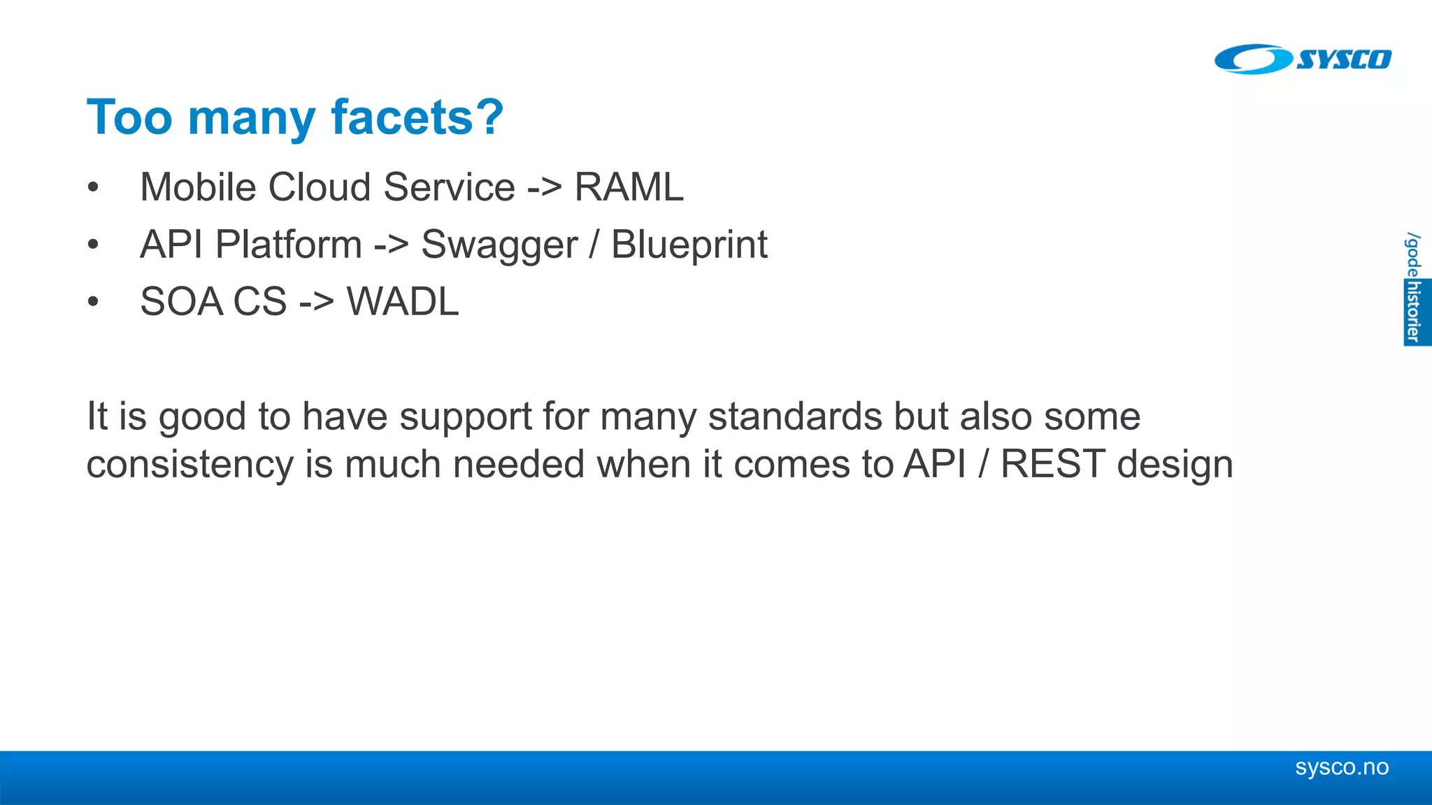 sysco.no
Too many facets?
• Mobile Cloud Service -> RAML
• API Platform -> Swagger / Blueprint
• SOA CS -> WADL
It is good to have support for many standards but also some
consistency is much needed when it comes to API / REST design
 
