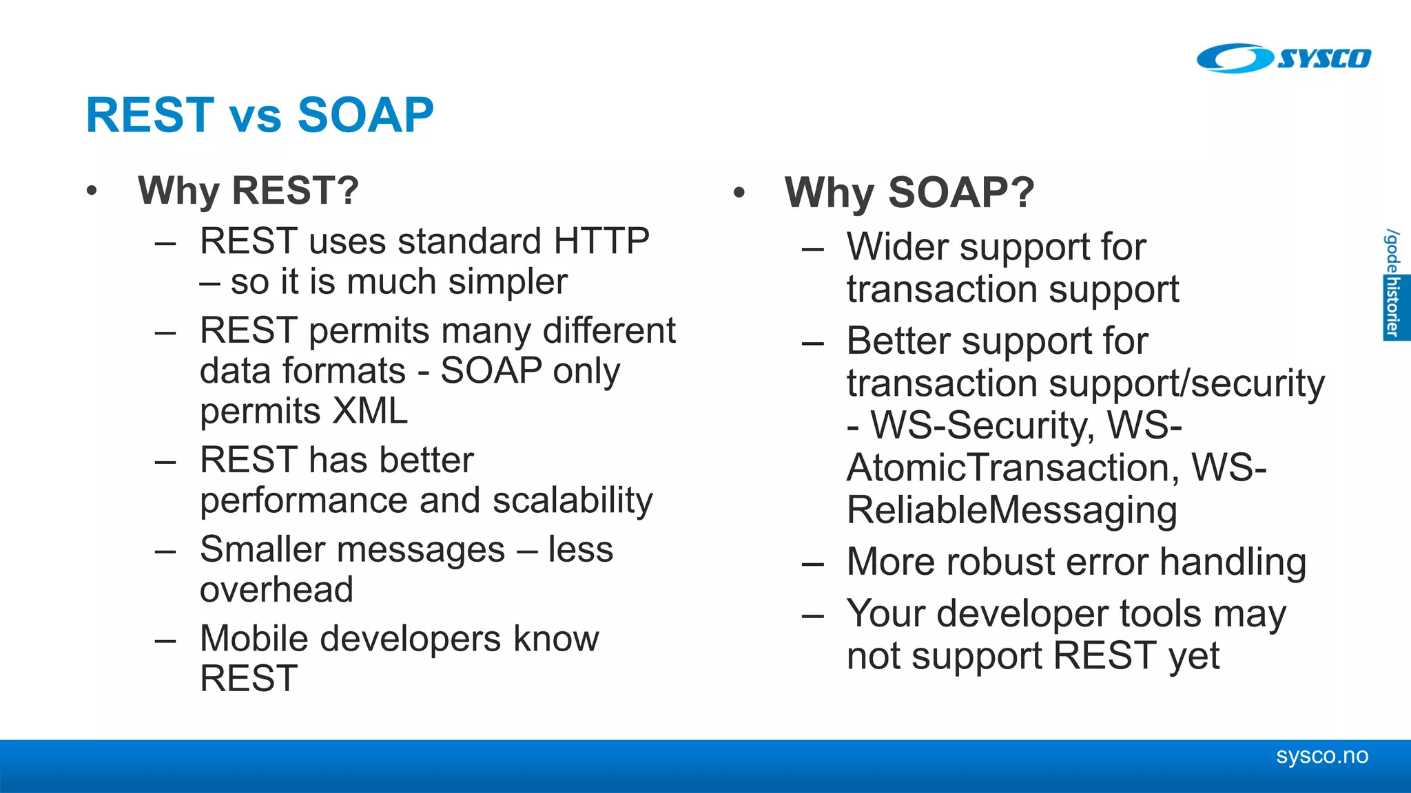 sysco.no
REST vs SOAP
• Why REST?
– REST uses standard HTTP
– so it is much simpler
– REST permits many different
data formats - SOAP only
permits XML
– REST has better
performance and scalability
– Smaller messages – less
overhead
– Mobile developers know
REST
• Why SOAP?
– Wider support for
transaction support
– Better support for
transaction support/security
- WS-Security, WS-
AtomicTransaction, WS-
ReliableMessaging
– More robust error handling
– Your developer tools may
not support REST yet
 