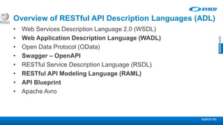 sysco.no
Overview of RESTful API Description Languages (ADL)
• Web Services Description Language 2.0 (WSDL)
• Web Application Description Language (WADL)
• Open Data Protocol (OData)
• Swagger – OpenAPI
• RESTful Service Description Language (RSDL)
• RESTful API Modeling Language (RAML)
• API Blueprint
• Apache Avro
 