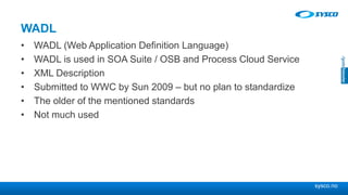 sysco.no
WADL
• WADL (Web Application Definition Language)
• WADL is used in SOA Suite / OSB and Process Cloud Service
• XML Description
• Submitted to WWC by Sun 2009 – but no plan to standardize
• The older of the mentioned standards
• Not much used
 