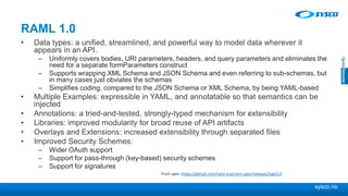 sysco.no
RAML 1.0
• Data types: a unified, streamlined, and powerful way to model data wherever it
appears in an API.
– Uniformly covers bodies, URI parameters, headers, and query parameters and eliminates the
need for a separate formParameters construct
– Supports wrapping XML Schema and JSON Schema and even referring to sub-schemas, but
in many cases just obviates the schemas
– Simplifies coding, compared to the JSON Schema or XML Schema, by being YAML-based
• Multiple Examples: expressible in YAML, and annotatable so that semantics can be
injected
• Annotations: a tried-and-tested, strongly-typed mechanism for extensibility
• Libraries: improved modularity for broad reuse of API artifacts
• Overlays and Extensions: increased extensibility through separated files
• Improved Security Schemes:
– Wider OAuth support
– Support for pass-through (key-based) security schemes
– Support for signatures
From spec: https://github.com/raml-org/raml-spec/releases/tag/1.0
 