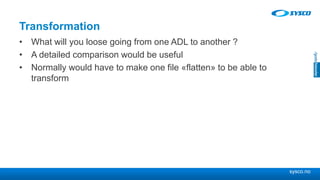 sysco.no
Transformation
• What will you loose going from one ADL to another ?
• A detailed comparison would be useful
• Normally would have to make one file «flatten» to be able to
transform
 