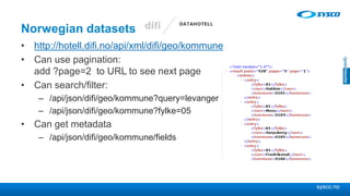 sysco.no
Norwegian datasets
• http://hotell.difi.no/api/xml/difi/geo/kommune
• Can use pagination:
add ?page=2 to URL to see next page
• Can search/filter:
– /api/json/difi/geo/kommune?query=levanger
– /api/json/difi/geo/kommune?fylke=05
• Can get metadata
– /api/json/difi/geo/kommune/fields
 