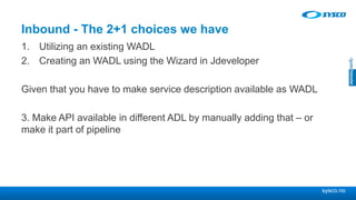 sysco.no
Inbound - The 2+1 choices we have
1. Utilizing an existing WADL
2. Creating an WADL using the Wizard in Jdeveloper
Given that you have to make service description available as WADL
3. Make API available in different ADL by manually adding that – or
make it part of pipeline
 