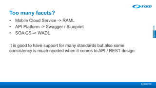 sysco.no
Too many facets?
• Mobile Cloud Service -> RAML
• API Platform -> Swagger / Blueprint
• SOA CS -> WADL
It is good to have support for many standards but also some
consistency is much needed when it comes to API / REST design
 