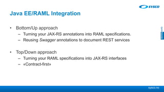 sysco.no
Java EE/RAML Integration
• Bottom/Up approach
– Turning your JAX-RS annotations into RAML specifications.
– Reusing Swagger annotations to document REST services
• Top/Down approach
– Turning your RAML specifications into JAX-RS interfaces
– «Contract-first»
 